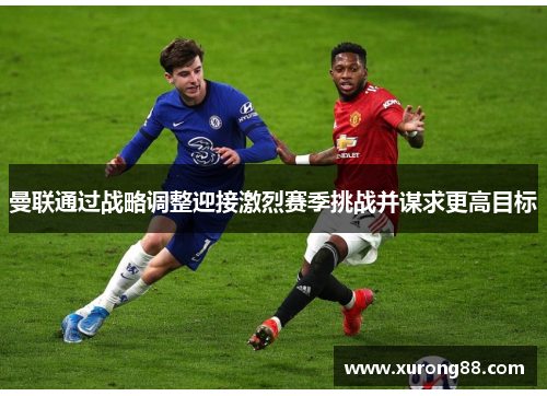 曼联通过战略调整迎接激烈赛季挑战并谋求更高目标