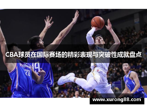 CBA球员在国际赛场的精彩表现与突破性成就盘点